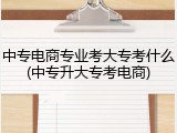 中专电商专业考大专考什么(中专升大专考电商)