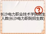 长沙电力职业技术学院招生人数(长沙电力职院招生数)