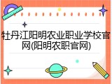 牡丹江阳明农业职业学校官网(阳明农职官网)