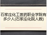 石家庄化工医药职业学院有多少人(石家庄化院人数)
