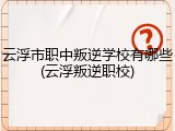 云浮市职中叛逆学校有哪些(云浮叛逆职校)