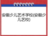 安徽少儿艺术学校(安徽少儿艺校)