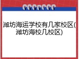 潍坊海运学校有几家校区(潍坊海校几校区)
