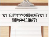 文山训狗学校哪家好(文山训狗学校推荐)