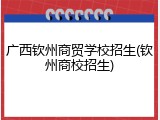 广西钦州商贸学校招生(钦州商校招生)