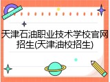 天津石油职业技术学校官网招生(天津油校招生)