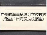 广州航海海员培训学校技校招生(广州海员技校招生)