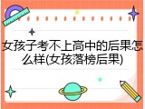 女孩子考不上高中的后果怎么样(女孩落榜后果)