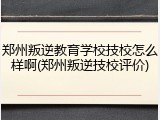 郑州叛逆教育学校技校怎么样啊(郑州叛逆技校评价)
