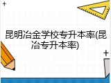昆明冶金学校专升本率(昆冶专升本率)