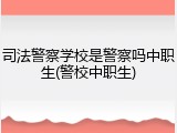 司法警察学校是警察吗中职生(警校中职生)