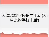 天津宠物学校招生电话(天津宠物学校电话)