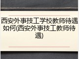 西安外事技工学校教师待遇如何(西安外事技工教师待遇)