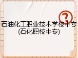 石油化工职业技术学校中专(石化职校中专)