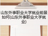 山东外事职业大学就业前景如何(山东外事职业大学就业)
