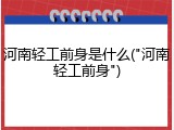 河南轻工前身是什么("河南轻工前身")