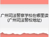 广州司法警察学校在哪里读(广州司法警校地址)