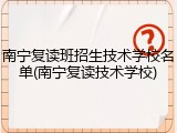 南宁复读班招生技术学校名单(南宁复读技术学校)