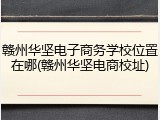 赣州华坚电子商务学校位置在哪(赣州华坚电商校址)