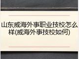 山东威海外事职业技校怎么样(威海外事技校如何)