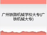 广州铁路机械学校大专(广铁机械大专)