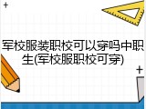 军校服装职校可以穿吗中职生(军校服职校可穿)