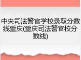 中央司法警官学校录取分数线重庆(重庆司法警官校分数线)