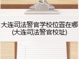 大连司法警官学校位置在哪(大连司法警官校址)