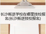 长沙叛逆学校在哪里技校报名(长沙叛逆技校报名)