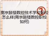 南京鼓楼数控技术学校职校怎么样(南京鼓楼数控职校如何)