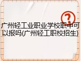 广州轻工业职业学校职中可以报吗(广州轻工职校招生)