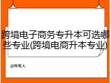 跨境电子商务专升本可选哪些专业(跨境电商升本专业)
