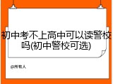 初中考不上高中可以读警校吗(初中警校可选)
