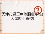 天津市轻工中等职业学校(天津轻工职校)
