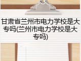 甘肃省兰州市电力学校是大专吗(兰州市电力学校是大专吗)