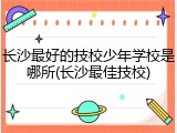 长沙最好的技校少年学校是哪所(长沙最佳技校)
