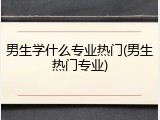 男生学什么专业热门(男生热门专业)