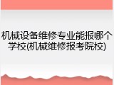 机械设备维修专业能报哪个学校(机械维修报考院校)
