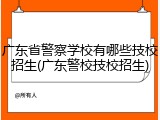 广东省警察学校有哪些技校招生(广东警校技校招生)