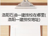 洛阳石油一建技校在哪里(洛阳一建技校地址)