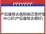产后康复去医院做还是修复中心好(产后康复去哪好)