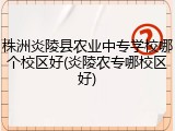 株洲炎陵县农业中专学校哪个校区好(炎陵农专哪校区好)