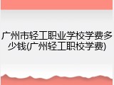 广州市轻工职业学校学费多少钱(广州轻工职校学费)