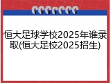 恒大足球学校2025年谁录取(恒大足校2025招生)