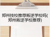 郑州技校推荐叛逆学校吗(郑州叛逆学校推荐)