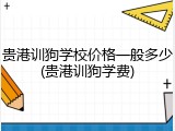 贵港训狗学校价格一般多少(贵港训狗学费)
