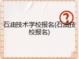 石油技术学校报名(石油技校报名)