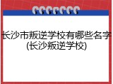 长沙市叛逆学校有哪些名字(长沙叛逆学校)