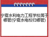 宁夏水利电力工程学校属于哪管(宁夏水电校归哪管)