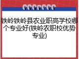 铁岭铁岭县农业职高学校哪个专业好(铁岭农职校优势专业)